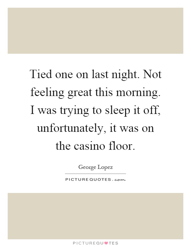 Tied one on last night. Not feeling great this morning. I was trying to sleep it off, unfortunately, it was on the casino floor Picture Quote #1