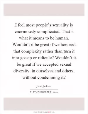 I feel most people’s sexuality is enormously complicated. That’s what it means to be human. Wouldn’t it be great if we honored that complexity rather than turn it into gossip or ridicule? Wouldn’t it be great if we accepted sexual diversity, in ourselves and others, without condemning it? Picture Quote #1