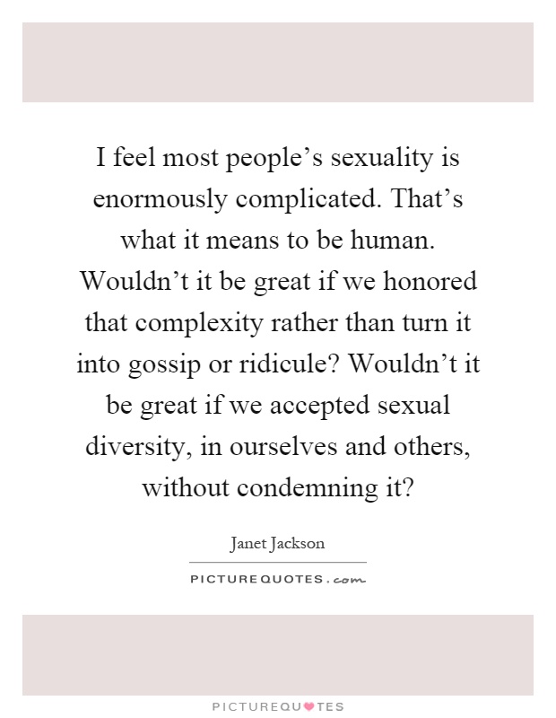 I feel most people's sexuality is enormously complicated. That's what it means to be human. Wouldn't it be great if we honored that complexity rather than turn it into gossip or ridicule? Wouldn't it be great if we accepted sexual diversity, in ourselves and others, without condemning it? Picture Quote #1