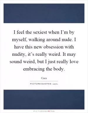 I feel the sexiest when I’m by myself, walking around nude. I have this new obsession with nudity, it’s really weird. It may sound weird, but I just really love embracing the body Picture Quote #1