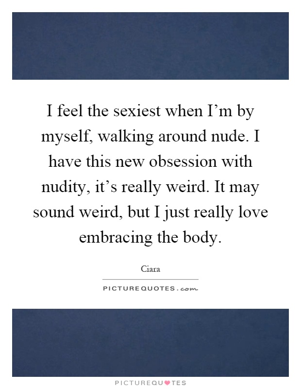 I feel the sexiest when I'm by myself, walking around nude. I have this new obsession with nudity, it's really weird. It may sound weird, but I just really love embracing the body Picture Quote #1