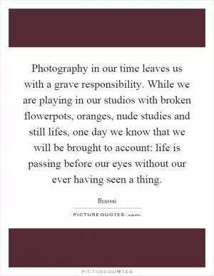 Photography in our time leaves us with a grave responsibility. While we are playing in our studios with broken flowerpots, oranges, nude studies and still lifes, one day we know that we will be brought to account: life is passing before our eyes without our ever having seen a thing Picture Quote #1