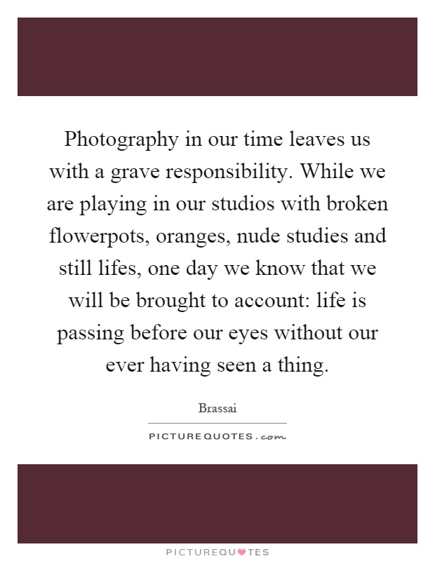 Photography in our time leaves us with a grave responsibility. While we are playing in our studios with broken flowerpots, oranges, nude studies and still lifes, one day we know that we will be brought to account: life is passing before our eyes without our ever having seen a thing Picture Quote #1