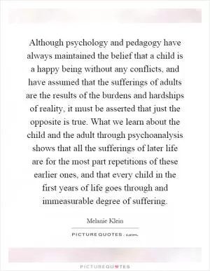 Although psychology and pedagogy have always maintained the belief that a child is a happy being without any conflicts, and have assumed that the sufferings of adults are the results of the burdens and hardships of reality, it must be asserted that just the opposite is true. What we learn about the child and the adult through psychoanalysis shows that all the sufferings of later life are for the most part repetitions of these earlier ones, and that every child in the first years of life goes through and immeasurable degree of suffering Picture Quote #1