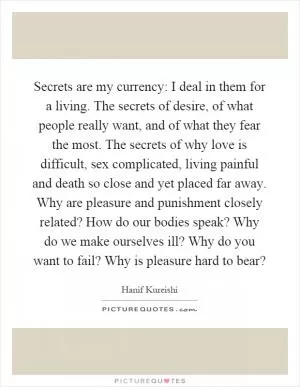 Secrets are my currency: I deal in them for a living. The secrets of desire, of what people really want, and of what they fear the most. The secrets of why love is difficult, sex complicated, living painful and death so close and yet placed far away. Why are pleasure and punishment closely related? How do our bodies speak? Why do we make ourselves ill? Why do you want to fail? Why is pleasure hard to bear? Picture Quote #1