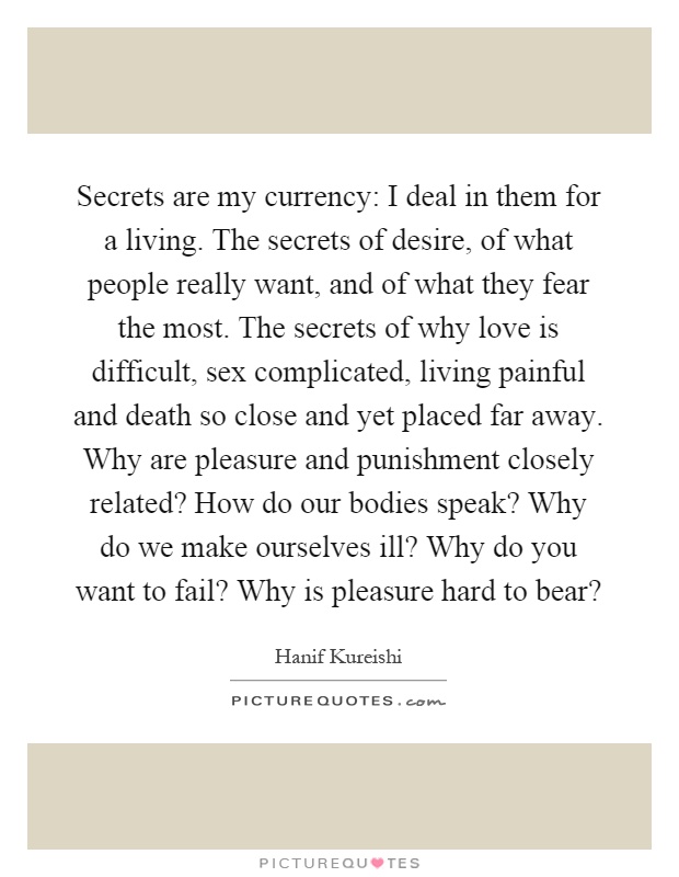 Secrets are my currency: I deal in them for a living. The secrets of desire, of what people really want, and of what they fear the most. The secrets of why love is difficult, sex complicated, living painful and death so close and yet placed far away. Why are pleasure and punishment closely related? How do our bodies speak? Why do we make ourselves ill? Why do you want to fail? Why is pleasure hard to bear? Picture Quote #1