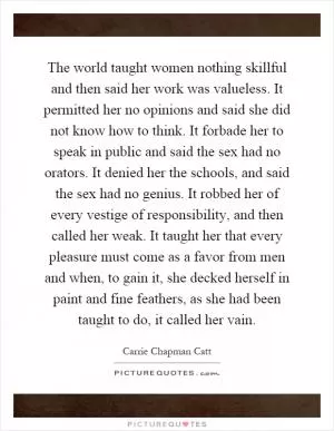 The world taught women nothing skillful and then said her work was valueless. It permitted her no opinions and said she did not know how to think. It forbade her to speak in public and said the sex had no orators. It denied her the schools, and said the sex had no genius. It robbed her of every vestige of responsibility, and then called her weak. It taught her that every pleasure must come as a favor from men and when, to gain it, she decked herself in paint and fine feathers, as she had been taught to do, it called her vain Picture Quote #1