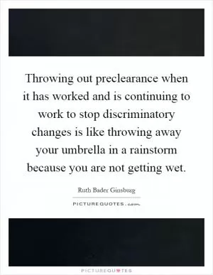 Throwing out preclearance when it has worked and is continuing to work to stop discriminatory changes is like throwing away your umbrella in a rainstorm because you are not getting wet Picture Quote #1