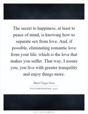 The secret to happiness, at least to peace of mind, is knowing how to separate sex from love. And, if possible, eliminating romantic love from your life, which is the love that makes you suffer. That way, I assure you, you live with greater tranquility and enjoy things more Picture Quote #1