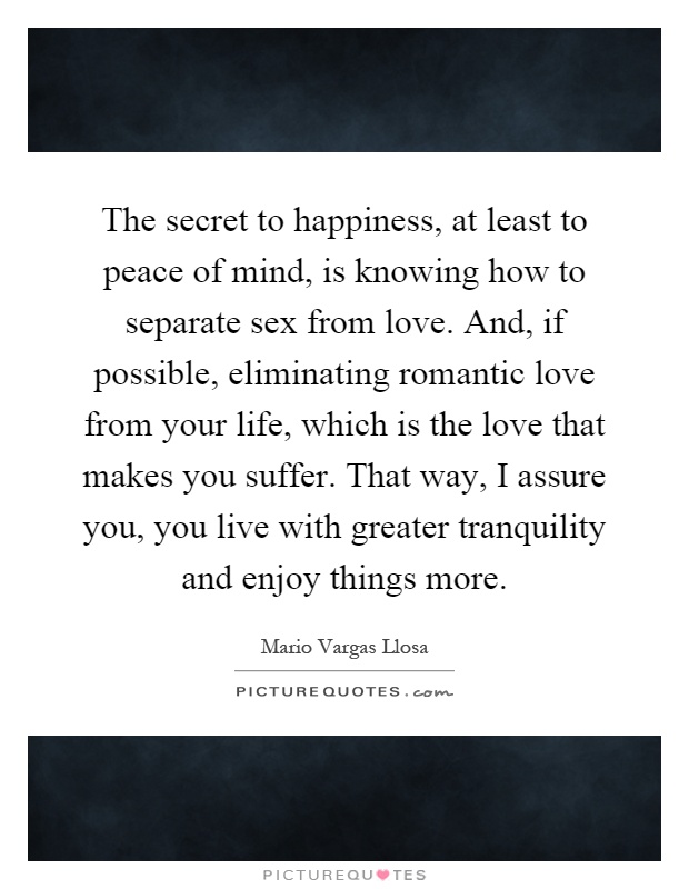 The secret to happiness, at least to peace of mind, is knowing how to separate sex from love. And, if possible, eliminating romantic love from your life, which is the love that makes you suffer. That way, I assure you, you live with greater tranquility and enjoy things more Picture Quote #1