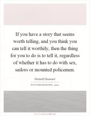 If you have a story that seems worth telling, and you think you can tell it worthily, then the thing for you to do is to tell it, regardless of whether it has to do with sex, sailors or mounted policemen Picture Quote #1