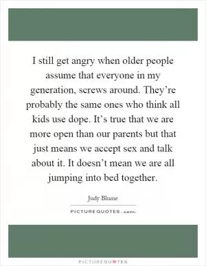 I still get angry when older people assume that everyone in my generation, screws around. They’re probably the same ones who think all kids use dope. It’s true that we are more open than our parents but that just means we accept sex and talk about it. It doesn’t mean we are all jumping into bed together Picture Quote #1