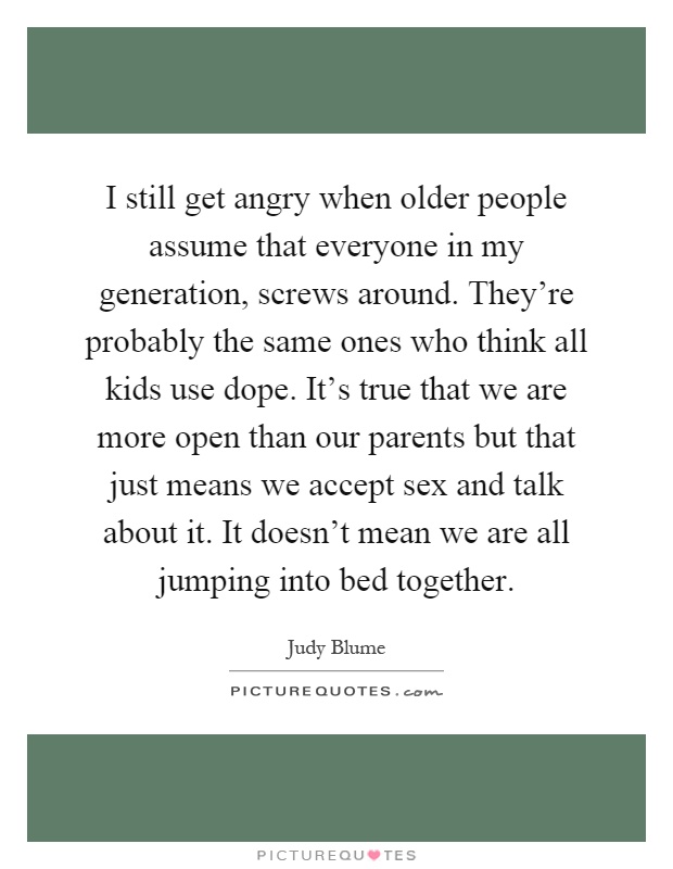 I still get angry when older people assume that everyone in my generation, screws around. They're probably the same ones who think all kids use dope. It's true that we are more open than our parents but that just means we accept sex and talk about it. It doesn't mean we are all jumping into bed together Picture Quote #1