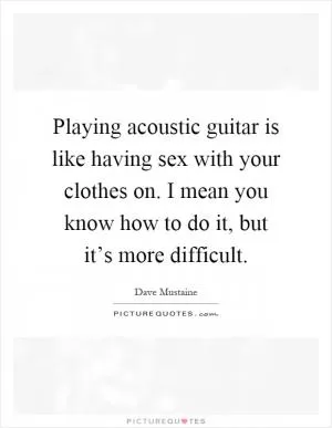 Playing acoustic guitar is like having sex with your clothes on. I mean you know how to do it, but it’s more difficult Picture Quote #1