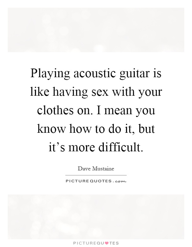 Playing acoustic guitar is like having sex with your clothes on. I mean you know how to do it, but it's more difficult Picture Quote #1