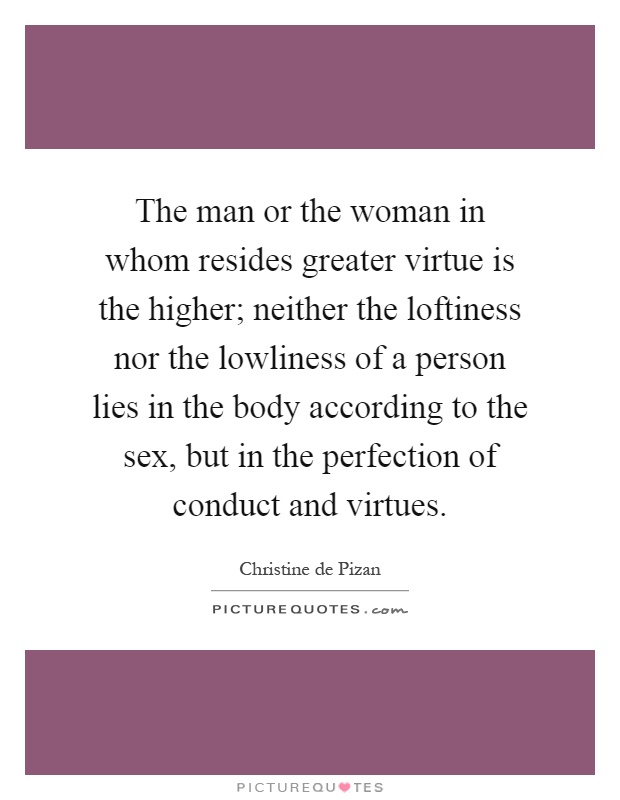 The man or the woman in whom resides greater virtue is the higher; neither the loftiness nor the lowliness of a person lies in the body according to the sex, but in the perfection of conduct and virtues Picture Quote #1