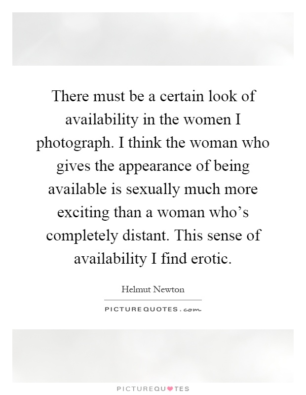 There must be a certain look of availability in the women I photograph. I think the woman who gives the appearance of being available is sexually much more exciting than a woman who's completely distant. This sense of availability I find erotic Picture Quote #1