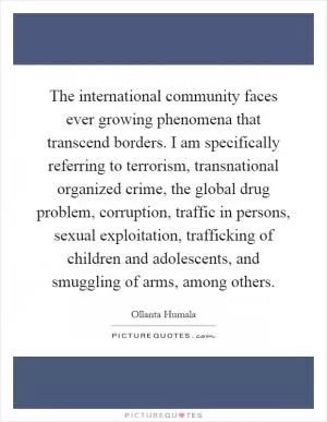The international community faces ever growing phenomena that transcend borders. I am specifically referring to terrorism, transnational organized crime, the global drug problem, corruption, traffic in persons, sexual exploitation, trafficking of children and adolescents, and smuggling of arms, among others Picture Quote #1