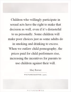 Children who willingly participate in sexual acts have the right to make that decision as well, even if it’s distasteful to us personally. Some children will make poor choices just as some adults do in smoking and drinking to excess. When we outlaw child pornography, the prices paid for child performers rise, increasing the incentives for parents to use children against their will Picture Quote #1