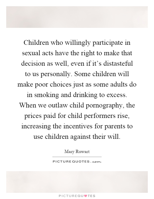 Children who willingly participate in sexual acts have the right to make that decision as well, even if it's distasteful to us personally. Some children will make poor choices just as some adults do in smoking and drinking to excess. When we outlaw child pornography, the prices paid for child performers rise, increasing the incentives for parents to use children against their will Picture Quote #1