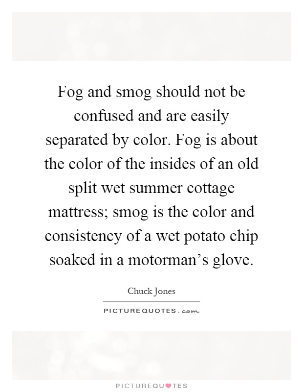 Fog and smog should not be confused and are easily separated by color. Fog is about the color of the insides of an old split wet summer cottage mattress; smog is the color and consistency of a wet potato chip soaked in a motorman's glove Picture Quote #1