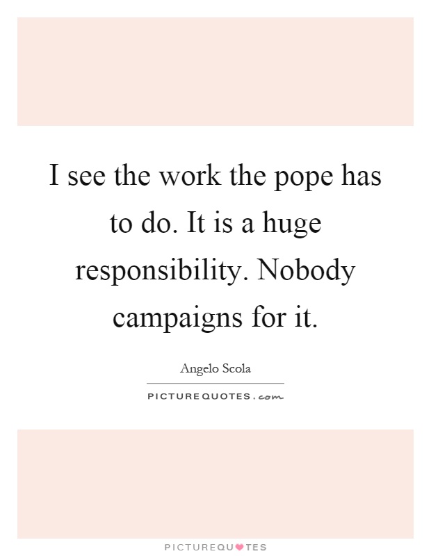 I see the work the pope has to do. It is a huge responsibility. Nobody campaigns for it Picture Quote #1