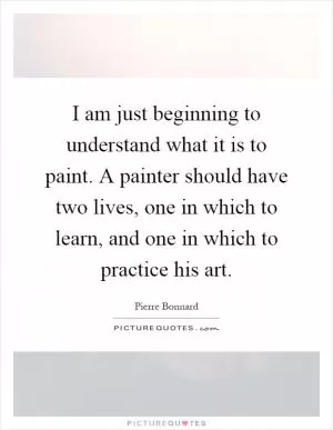 I am just beginning to understand what it is to paint. A painter should have two lives, one in which to learn, and one in which to practice his art Picture Quote #1