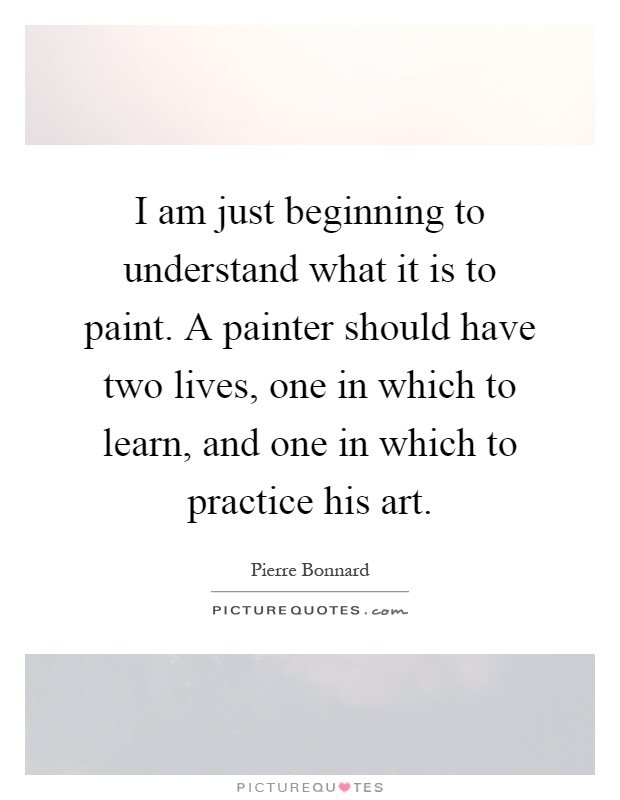 I am just beginning to understand what it is to paint. A painter should have two lives, one in which to learn, and one in which to practice his art Picture Quote #1
