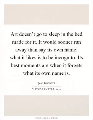 Art doesn’t go to sleep in the bed made for it. It would sooner run away than say its own name: what it likes is to be incognito. Its best moments are when it forgets what its own name is Picture Quote #1