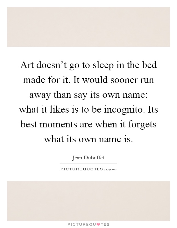 Art doesn't go to sleep in the bed made for it. It would sooner run away than say its own name: what it likes is to be incognito. Its best moments are when it forgets what its own name is Picture Quote #1