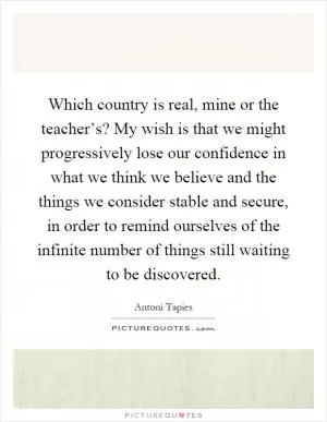 Which country is real, mine or the teacher’s? My wish is that we might progressively lose our confidence in what we think we believe and the things we consider stable and secure, in order to remind ourselves of the infinite number of things still waiting to be discovered Picture Quote #1