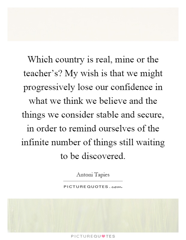 Which country is real, mine or the teacher's? My wish is that we might progressively lose our confidence in what we think we believe and the things we consider stable and secure, in order to remind ourselves of the infinite number of things still waiting to be discovered Picture Quote #1