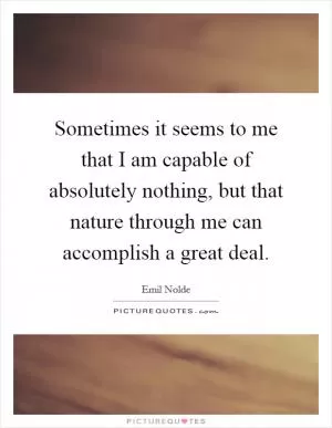 Sometimes it seems to me that I am capable of absolutely nothing, but that nature through me can accomplish a great deal Picture Quote #1