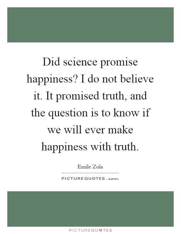 Did science promise happiness? I do not believe it. It promised truth, and the question is to know if we will ever make happiness with truth Picture Quote #1