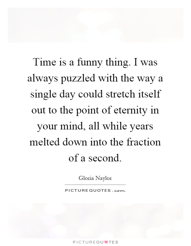 Time is a funny thing. I was always puzzled with the way a single day could stretch itself out to the point of eternity in your mind, all while years melted down into the fraction of a second Picture Quote #1