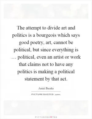 The attempt to divide art and politics is a bourgeois which says good poetry, art, cannot be political, but since everything is … political, even an artist or work that claims not to have any politics is making a political statement by that act Picture Quote #1