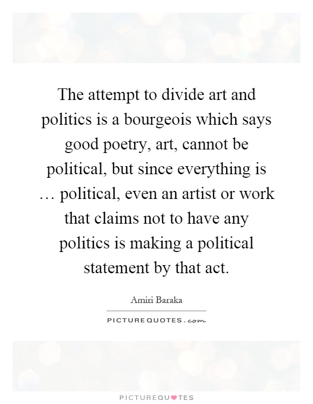 The attempt to divide art and politics is a bourgeois which says good poetry, art, cannot be political, but since everything is … political, even an artist or work that claims not to have any politics is making a political statement by that act Picture Quote #1
