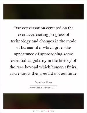 One conversation centered on the ever accelerating progress of technology and changes in the mode of human life, which gives the appearance of approaching some essential singularity in the history of the race beyond which human affairs, as we know them, could not continue Picture Quote #1