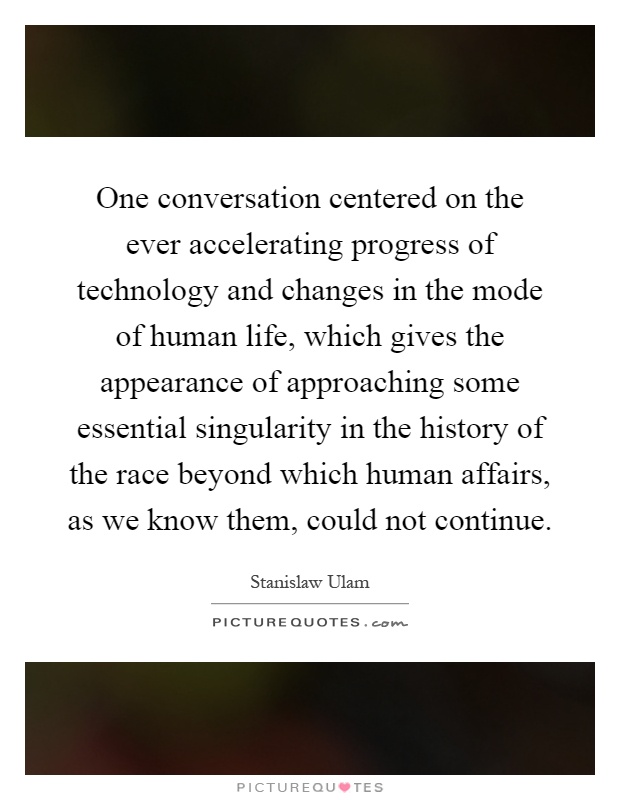 One conversation centered on the ever accelerating progress of technology and changes in the mode of human life, which gives the appearance of approaching some essential singularity in the history of the race beyond which human affairs, as we know them, could not continue Picture Quote #1