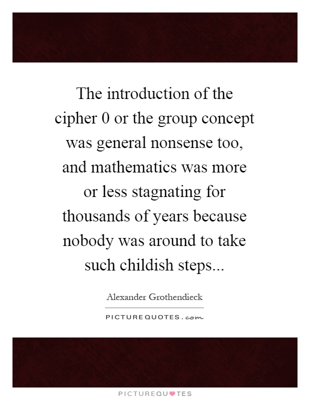 The introduction of the cipher 0 or the group concept was general nonsense too, and mathematics was more or less stagnating for thousands of years because nobody was around to take such childish steps Picture Quote #1