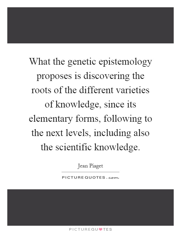 What the genetic epistemology proposes is discovering the roots of the different varieties of knowledge, since its elementary forms, following to the next levels, including also the scientific knowledge Picture Quote #1