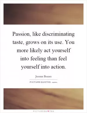 Passion, like discriminating taste, grows on its use. You more likely act yourself into feeling than feel yourself into action Picture Quote #1