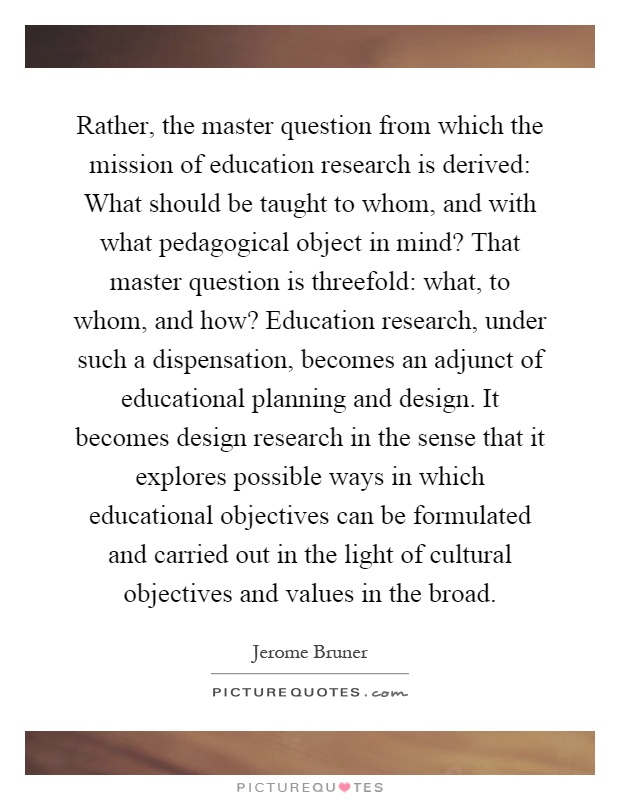 Rather, the master question from which the mission of education research is derived: What should be taught to whom, and with what pedagogical object in mind? That master question is threefold: what, to whom, and how? Education research, under such a dispensation, becomes an adjunct of educational planning and design. It becomes design research in the sense that it explores possible ways in which educational objectives can be formulated and carried out in the light of cultural objectives and values in the broad Picture Quote #1