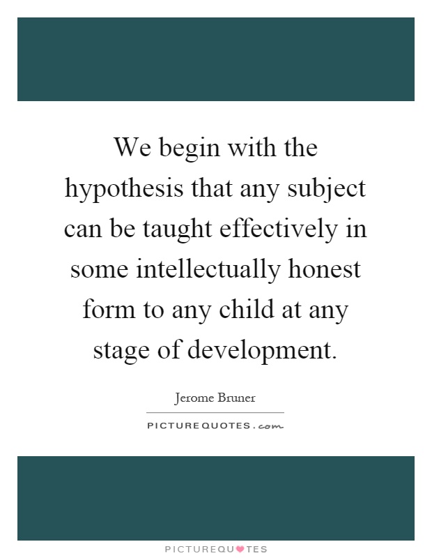 We begin with the hypothesis that any subject can be taught effectively in some intellectually honest form to any child at any stage of development Picture Quote #1
