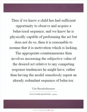 Thus if we know a child has had sufficient opportunity to observe and acquire a behavioral sequence, and we know he is physically capable of performing the act but does not do so, then it is reasonable to assume that it is motivation which is lacking. The appropriate countermeasure then involves increasing the subjective value of the desired act relative to any competing response tendencies he might have, rather than having the model senselessly repeat an already redundant sequence of behavior Picture Quote #1