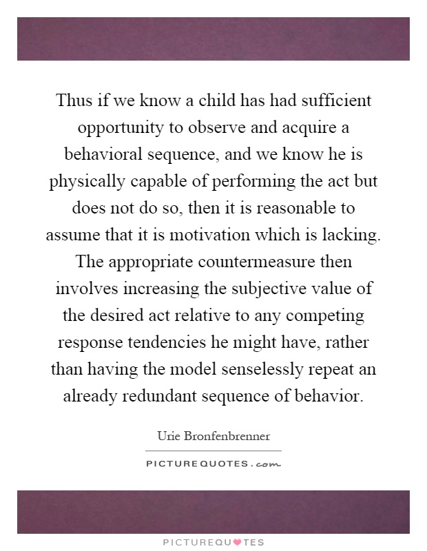 Thus if we know a child has had sufficient opportunity to observe and acquire a behavioral sequence, and we know he is physically capable of performing the act but does not do so, then it is reasonable to assume that it is motivation which is lacking. The appropriate countermeasure then involves increasing the subjective value of the desired act relative to any competing response tendencies he might have, rather than having the model senselessly repeat an already redundant sequence of behavior Picture Quote #1