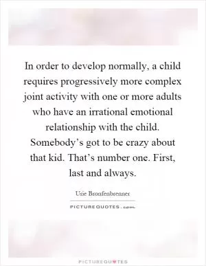 In order to develop normally, a child requires progressively more complex joint activity with one or more adults who have an irrational emotional relationship with the child. Somebody’s got to be crazy about that kid. That’s number one. First, last and always Picture Quote #1