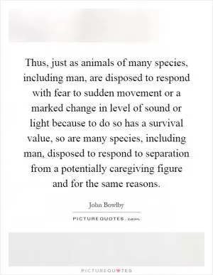Thus, just as animals of many species, including man, are disposed to respond with fear to sudden movement or a marked change in level of sound or light because to do so has a survival value, so are many species, including man, disposed to respond to separation from a potentially caregiving figure and for the same reasons Picture Quote #1