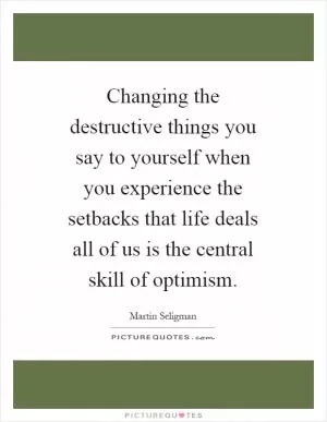 Changing the destructive things you say to yourself when you experience the setbacks that life deals all of us is the central skill of optimism Picture Quote #1