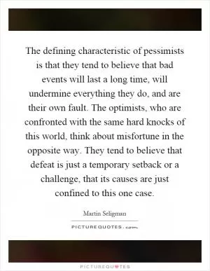 The defining characteristic of pessimists is that they tend to believe that bad events will last a long time, will undermine everything they do, and are their own fault. The optimists, who are confronted with the same hard knocks of this world, think about misfortune in the opposite way. They tend to believe that defeat is just a temporary setback or a challenge, that its causes are just confined to this one case Picture Quote #1